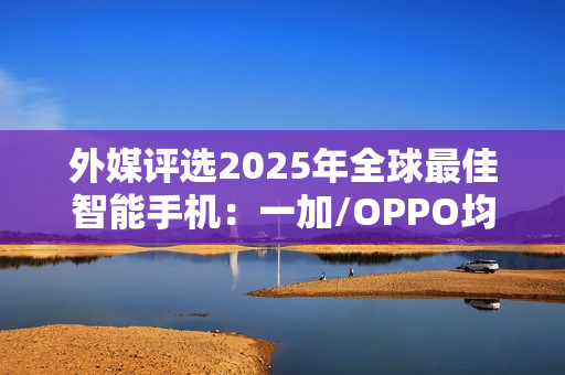 外媒评选2025年全球最佳智能手机：一加/OPPO均入选
