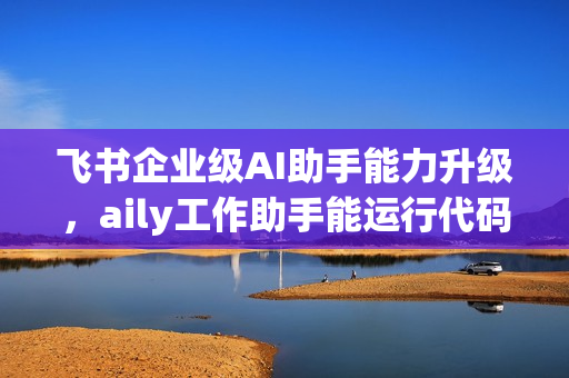 飞书企业级AI助手能力升级，aily工作助手能运行代码、处理数据