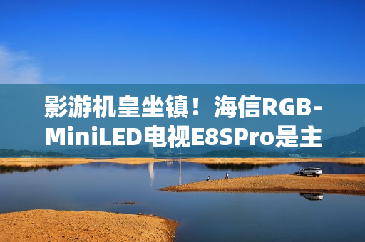 影游机皇坐镇！海信RGB-MiniLED电视E8SPro是主机游戏搭子