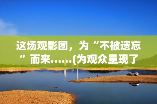 这场观影团，为“不被遗忘”而来……(为观众呈现了一场异彩纷呈)