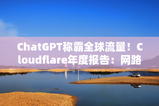 ChatGPT称霸全球流量！Cloudflare年度报告：网路流量成长19%