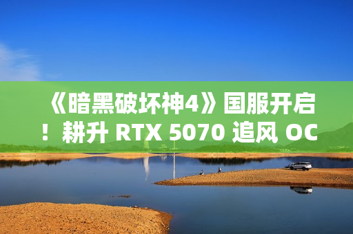 《暗黑破坏神4》国服开启！耕升 RTX 5070 追风 OC前往庇护之地