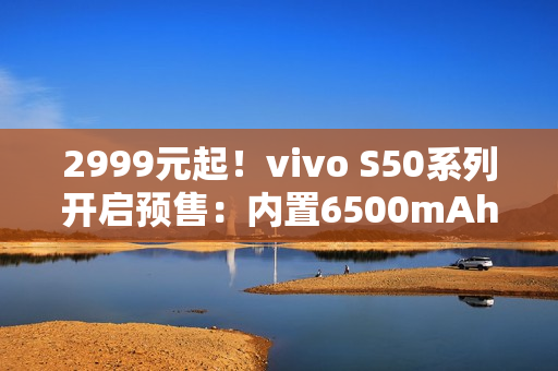 2999元起！vivo S50系列开启预售：内置6500mAh电池