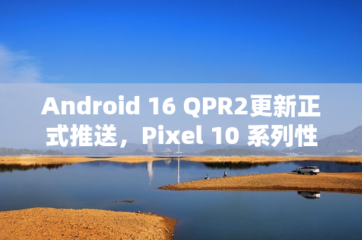 Android 16 QPR2更新正式推送，Pixel 10 系列性能优化明显