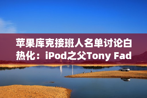 苹果库克接班人名单讨论白热化：iPod之父Tony Fadell也榜上有名！