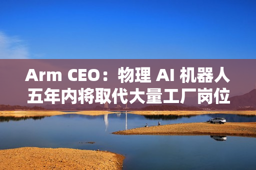 Arm CEO：物理 AI 机器人五年内将取代大量工厂岗位