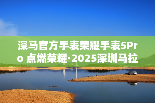 深马官方手表荣耀手表5Pro 点燃荣耀·2025深圳马拉松赛场 深马官方手表荣耀手表5Pro 点燃荣耀·2025深圳马拉松赛场