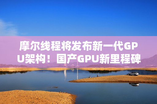 摩尔线程将发布新一代GPU架构！国产GPU新里程碑！