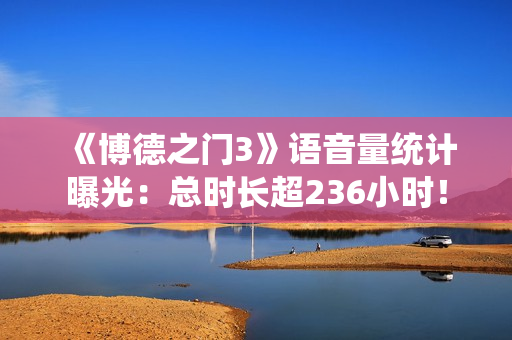 《博德之门3》语音量统计曝光：总时长超236小时！