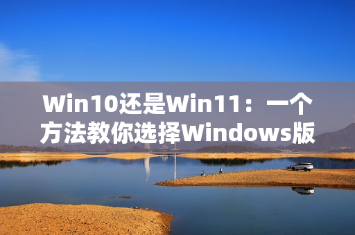 Win10还是Win11：一个方法教你选择Windows版本