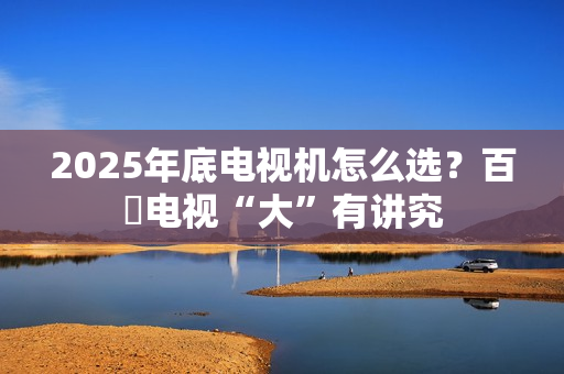 2025年底电视机怎么选？百吋电视“大”有讲究