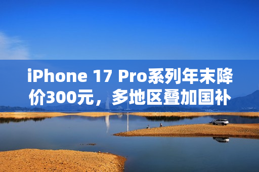 iPhone 17 Pro系列年末降价300元，多地区叠加国补至高省800元