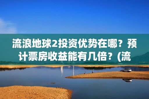 流浪地球2投资优势在哪？预计票房收益能有几倍？(流浪地球2投资方都有哪些公司)