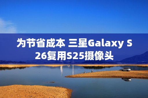为节省成本 三星Galaxy S26复用S25摄像头