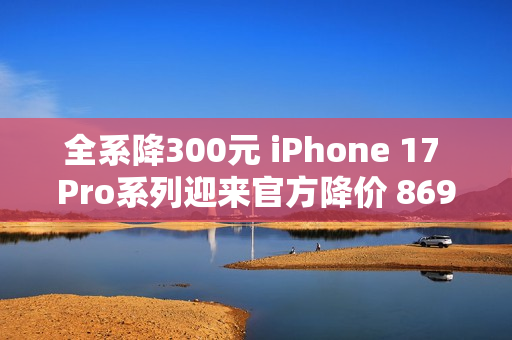 全系降300元 iPhone 17 Pro系列迎来官方降价 8699元起 全系降300元 iPhone 17 Pro系列迎来官方降价 8699元起