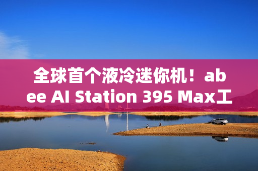 全球首个液冷迷你机！abee AI Station 395 Max工作站图赏