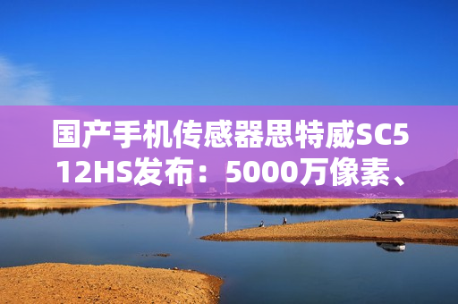 国产手机传感器思特威SC512HS发布：5000万像素、超低功耗