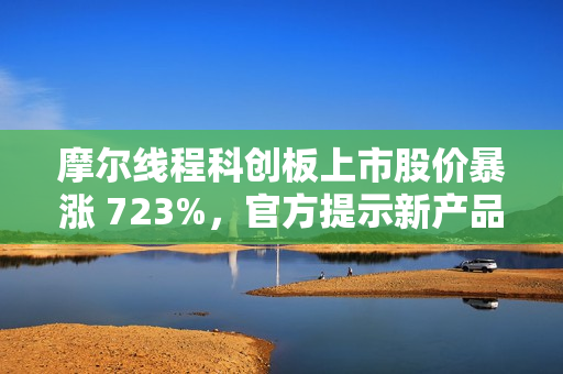摩尔线程科创板上市股价暴涨 723%，官方提示新产品量产仍需时日