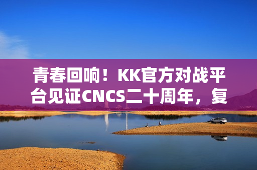青春回响！KK官方对战平台见证CNCS二十周年，复刻CS1.6的荣耀时代！