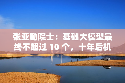 张亚勤院士：基础大模型最终不超过 10 个，十年后机器人比人多