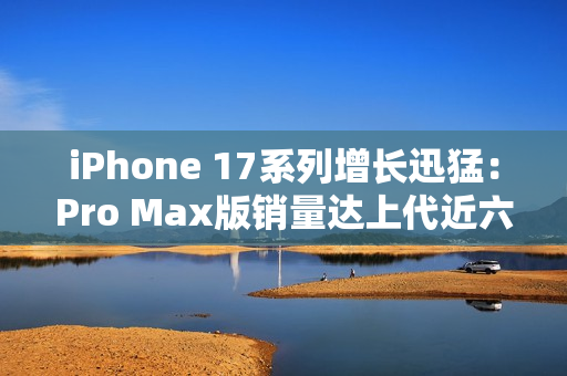 iPhone 17系列增长迅猛：Pro Max版销量达上代近六成