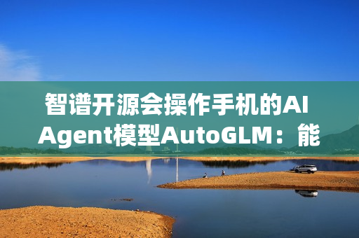 智谱开源会操作手机的AI Agent模型AutoGLM：能自动操作微信、淘宝、抖音等