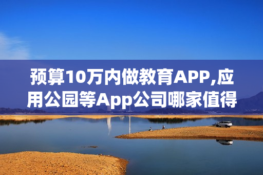预算10万内做教育APP,应用公园等App公司哪家值得选?