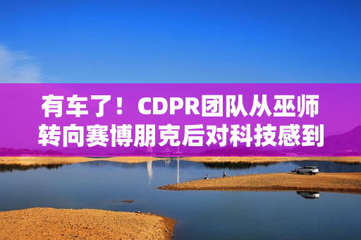 有车了！CDPR团队从巫师转向赛博朋克后对科技感到兴奋