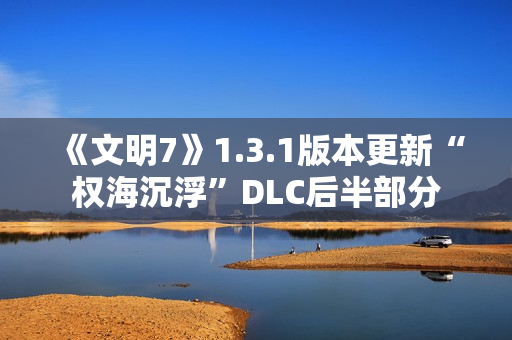 《文明7》1.3.1版本更新“权海沉浮”DLC后半部分