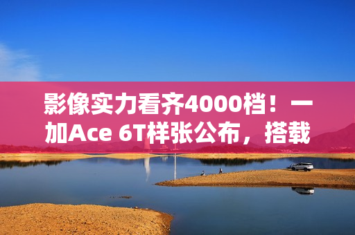 影像实力看齐4000档！一加Ace 6T样张公布，搭载旗舰同款索尼5000万像素大底主摄