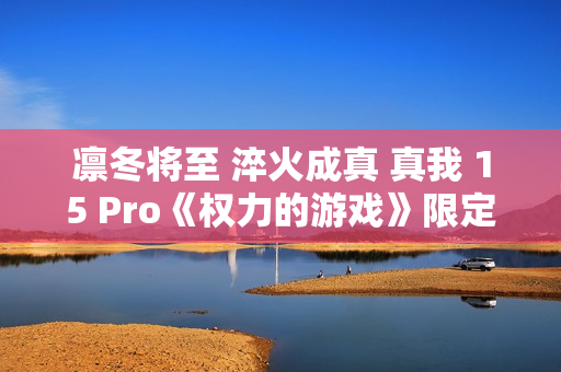 凛冬将至 淬火成真 真我 15 Pro《权力的游戏》限定版今日开售