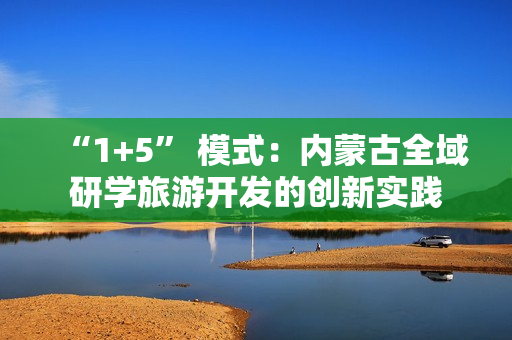“1+5” 模式：内蒙古全域研学旅游开发的创新实践
