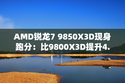 AMD锐龙7 9850X3D现身跑分：比9800X3D提升4.7%