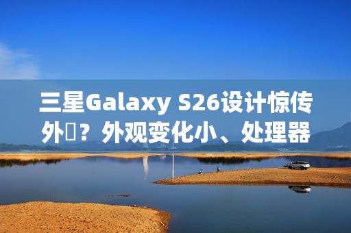 三星Galaxy S26设计惊传外洩？外观变化小、处理器策略再陷谜团