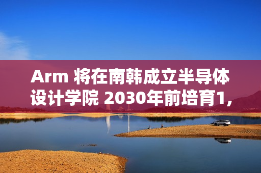Arm 将在南韩成立半导体设计学院 2030年前培育1,400名「世界级」晶片设计人才