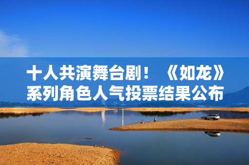 十人共演舞台剧！ 《如龙》系列角色人气投票结果公布