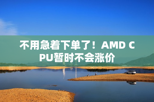不用急着下单了！AMD CPU暂时不会涨价