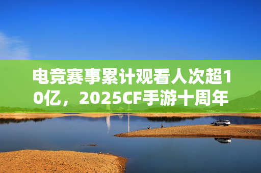 电竞赛事累计观看人次超10亿，2025CF手游十周年盛典暨CFML秋季赛S18总决赛收官