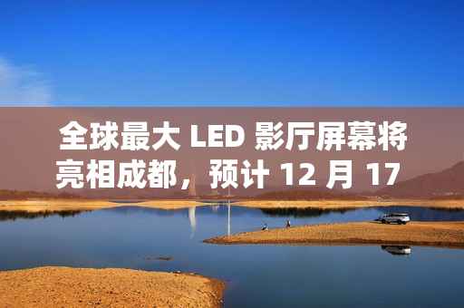 全球最大 LED 影厅屏幕将亮相成都，预计 12 月 17 日开门迎客