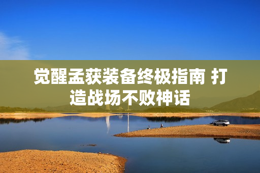 觉醒孟获装备终极指南 打造战场不败神话