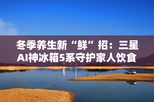冬季养生新“鲜”招：三星AI神冰箱5系守护家人饮食健康