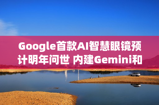 Google首款AI智慧眼镜预计明年问世 内建Gemini和即时字幕