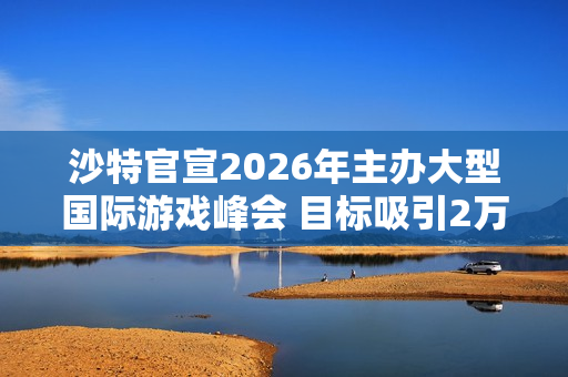 沙特官宣2026年主办大型国际游戏峰会 目标吸引2万人
