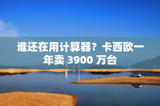 谁还在用计算器?卡西欧一年卖 3900 万台 谁还在用计算器?卡西欧一年卖 3900 万台