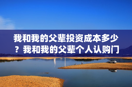 我和我的父辈投资成本多少？我和我的父辈个人认购门槛多少？(我和我的父辈热议)