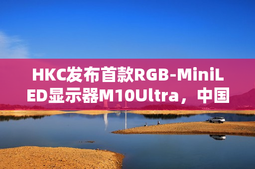 HKC发布首款RGB-MiniLED显示器M10Ultra，中国高端显示产业进入快车道