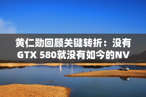 黄仁勋回顾关键转折：没有GTX 580就没有如今的NVIDIA！