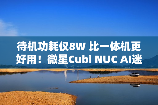 待机功耗仅8W 比一体机更好用！微星Cubi NUC AI迷你电脑评测：可能是最小的高性能迷你机