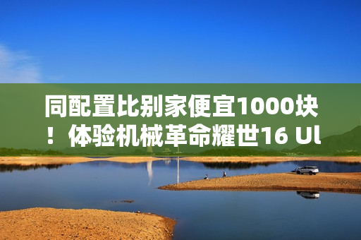 同配置比别家便宜1000块！体验机械革命耀世16 Ultra