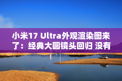 小米17 Ultra外观渲染图来了：经典大圆镜头回归 没有背屏
